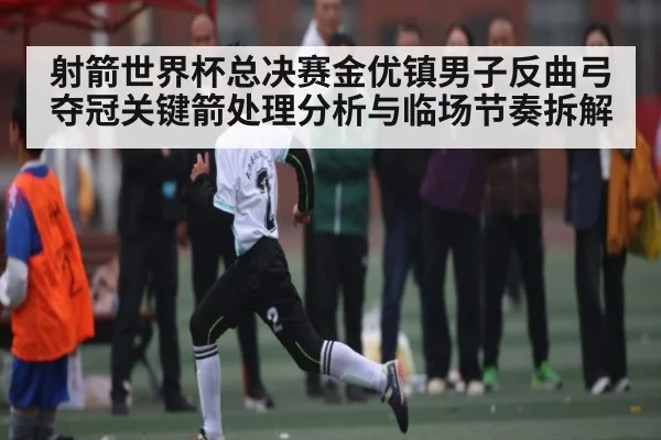 射箭世界杯总决赛金优镇男子反曲弓夺冠关键箭处理分析与临场节奏拆解